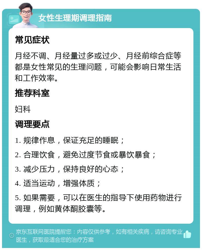 女性生理期调理指南 常见症状 月经不调、月经量过多或过少、月经前综合症等都是女性常见的生理问题，可能会影响日常生活和工作效率。 推荐科室 妇科 调理要点 1. 规律作息，保证充足的睡眠； 2. 合理饮食，避免过度节食或暴饮暴食； 3. 减少压力，保持良好的心态； 4. 适当运动，增强体质； 5. 如果需要，可以在医生的指导下使用药物进行调理，例如黄体酮胶囊等。