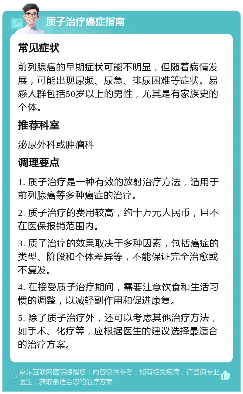 质子治疗癌症指南 常见症状 前列腺癌的早期症状可能不明显，但随着病情发展，可能出现尿频、尿急、排尿困难等症状。易感人群包括50岁以上的男性，尤其是有家族史的个体。 推荐科室 泌尿外科或肿瘤科 调理要点 1. 质子治疗是一种有效的放射治疗方法，适用于前列腺癌等多种癌症的治疗。 2. 质子治疗的费用较高，约十万元人民币，且不在医保报销范围内。 3. 质子治疗的效果取决于多种因素，包括癌症的类型、阶段和个体差异等，不能保证完全治愈或不复发。 4. 在接受质子治疗期间，需要注意饮食和生活习惯的调整，以减轻副作用和促进康复。 5. 除了质子治疗外，还可以考虑其他治疗方法，如手术、化疗等，应根据医生的建议选择最适合的治疗方案。