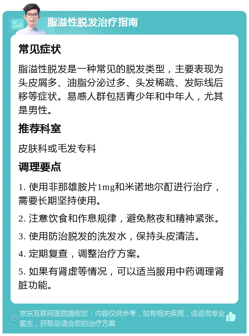 脂溢性脱发治疗指南 常见症状 脂溢性脱发是一种常见的脱发类型，主要表现为头皮屑多、油脂分泌过多、头发稀疏、发际线后移等症状。易感人群包括青少年和中年人，尤其是男性。 推荐科室 皮肤科或毛发专科 调理要点 1. 使用非那雄胺片1mg和米诺地尔酊进行治疗，需要长期坚持使用。 2. 注意饮食和作息规律，避免熬夜和精神紧张。 3. 使用防治脱发的洗发水，保持头皮清洁。 4. 定期复查，调整治疗方案。 5. 如果有肾虚等情况，可以适当服用中药调理肾脏功能。