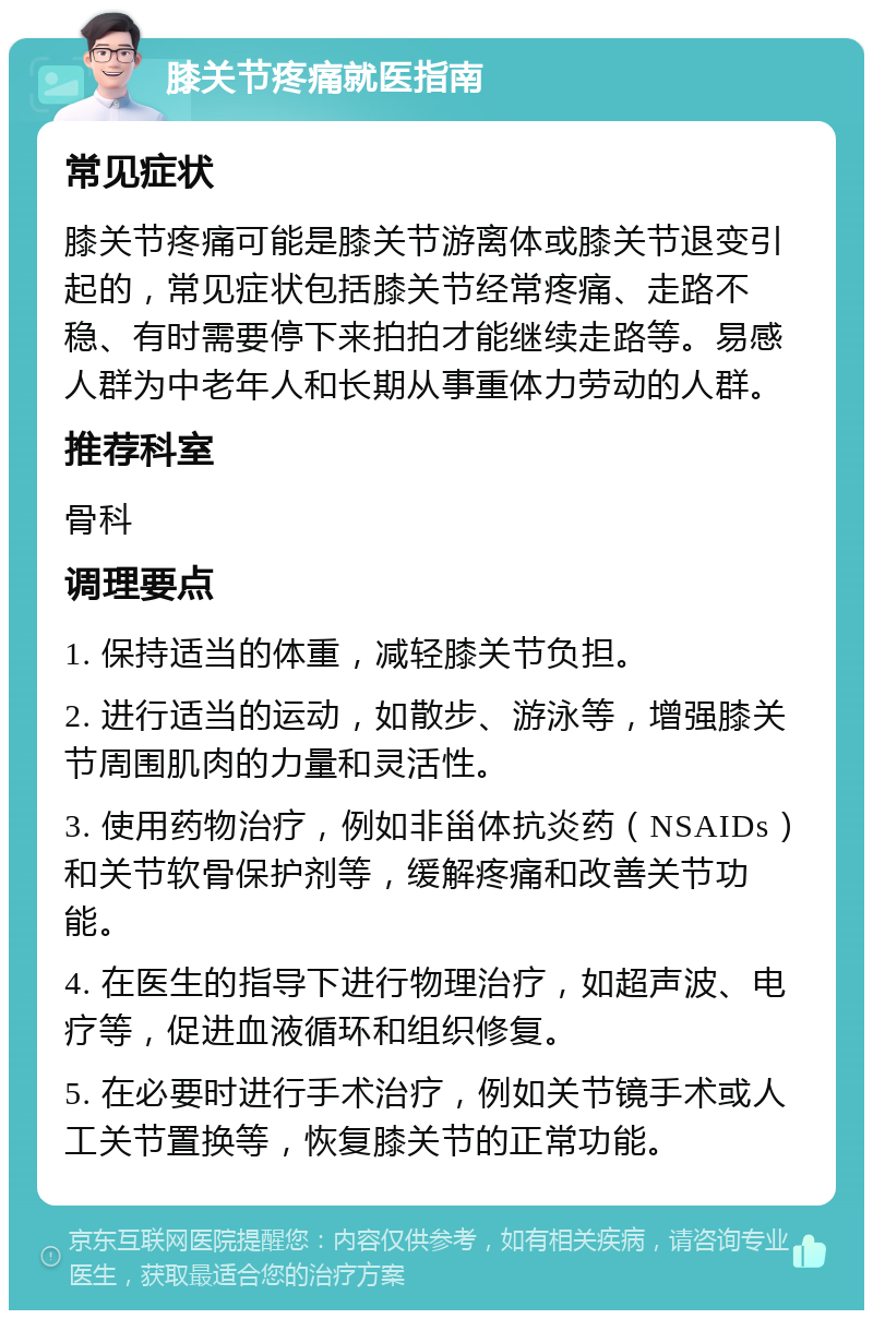 膝关节疼痛就医指南 常见症状 膝关节疼痛可能是膝关节游离体或膝关节退变引起的，常见症状包括膝关节经常疼痛、走路不稳、有时需要停下来拍拍才能继续走路等。易感人群为中老年人和长期从事重体力劳动的人群。 推荐科室 骨科 调理要点 1. 保持适当的体重，减轻膝关节负担。 2. 进行适当的运动，如散步、游泳等，增强膝关节周围肌肉的力量和灵活性。 3. 使用药物治疗，例如非甾体抗炎药（NSAIDs）和关节软骨保护剂等，缓解疼痛和改善关节功能。 4. 在医生的指导下进行物理治疗，如超声波、电疗等，促进血液循环和组织修复。 5. 在必要时进行手术治疗，例如关节镜手术或人工关节置换等，恢复膝关节的正常功能。