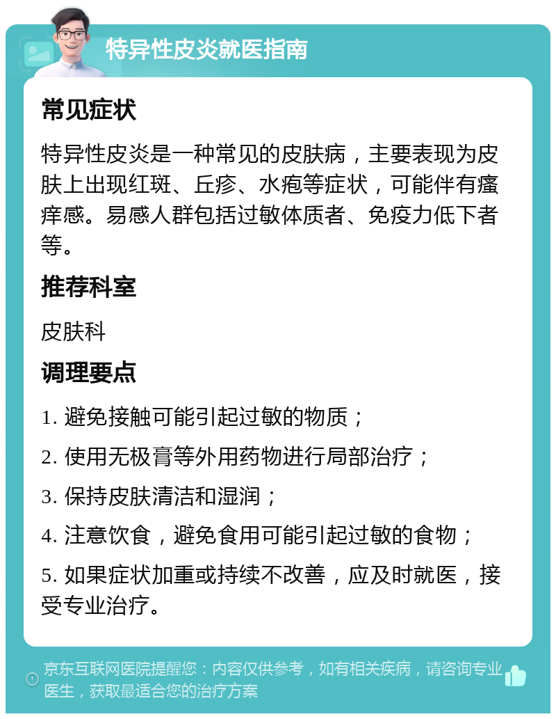 特异性皮炎就医指南 常见症状 特异性皮炎是一种常见的皮肤病，主要表现为皮肤上出现红斑、丘疹、水疱等症状，可能伴有瘙痒感。易感人群包括过敏体质者、免疫力低下者等。 推荐科室 皮肤科 调理要点 1. 避免接触可能引起过敏的物质； 2. 使用无极膏等外用药物进行局部治疗； 3. 保持皮肤清洁和湿润； 4. 注意饮食，避免食用可能引起过敏的食物； 5. 如果症状加重或持续不改善，应及时就医，接受专业治疗。