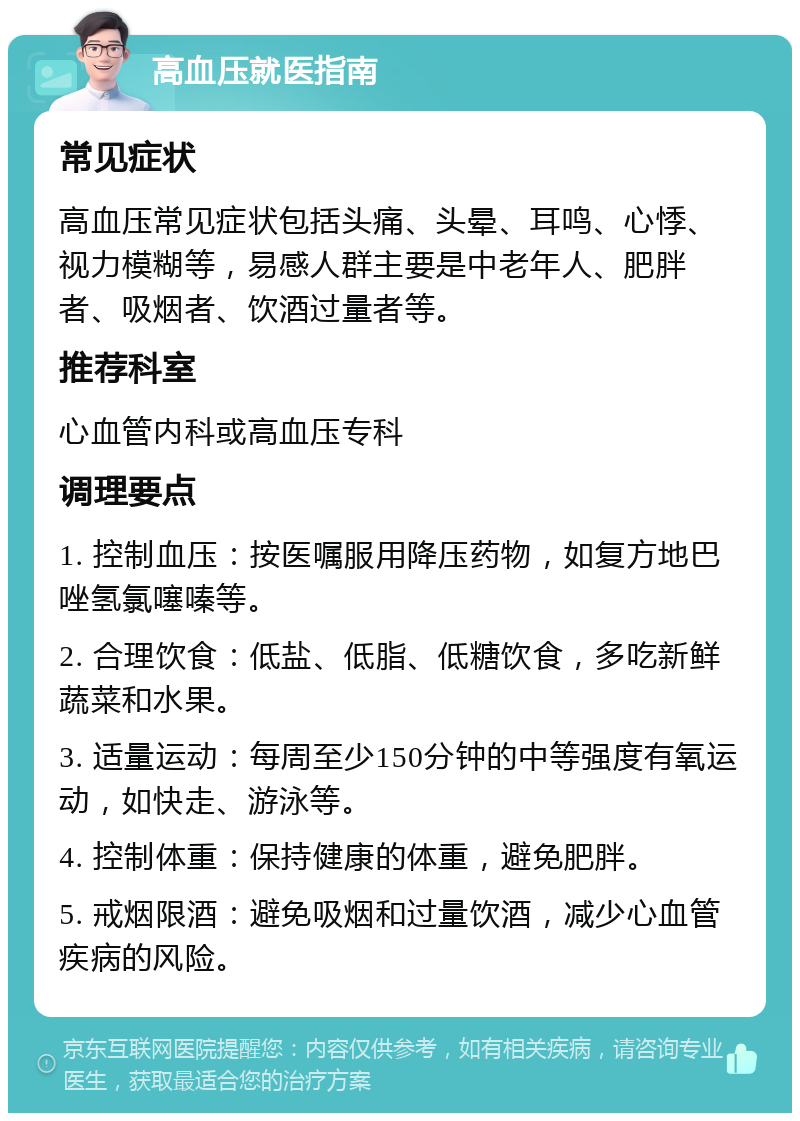 高血压就医指南 常见症状 高血压常见症状包括头痛、头晕、耳鸣、心悸、视力模糊等，易感人群主要是中老年人、肥胖者、吸烟者、饮酒过量者等。 推荐科室 心血管内科或高血压专科 调理要点 1. 控制血压：按医嘱服用降压药物，如复方地巴唑氢氯噻嗪等。 2. 合理饮食：低盐、低脂、低糖饮食，多吃新鲜蔬菜和水果。 3. 适量运动：每周至少150分钟的中等强度有氧运动，如快走、游泳等。 4. 控制体重：保持健康的体重，避免肥胖。 5. 戒烟限酒：避免吸烟和过量饮酒，减少心血管疾病的风险。