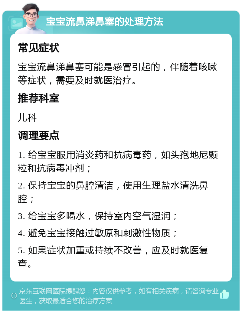 宝宝流鼻涕鼻塞的处理方法 常见症状 宝宝流鼻涕鼻塞可能是感冒引起的，伴随着咳嗽等症状，需要及时就医治疗。 推荐科室 儿科 调理要点 1. 给宝宝服用消炎药和抗病毒药，如头孢地尼颗粒和抗病毒冲剂； 2. 保持宝宝的鼻腔清洁，使用生理盐水清洗鼻腔； 3. 给宝宝多喝水，保持室内空气湿润； 4. 避免宝宝接触过敏原和刺激性物质； 5. 如果症状加重或持续不改善，应及时就医复查。