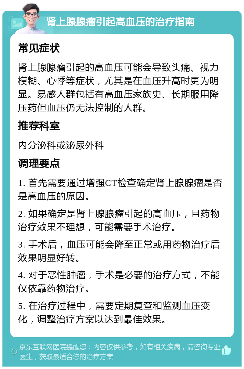 肾上腺腺瘤引起高血压的治疗指南 常见症状 肾上腺腺瘤引起的高血压可能会导致头痛、视力模糊、心悸等症状，尤其是在血压升高时更为明显。易感人群包括有高血压家族史、长期服用降压药但血压仍无法控制的人群。 推荐科室 内分泌科或泌尿外科 调理要点 1. 首先需要通过增强CT检查确定肾上腺腺瘤是否是高血压的原因。 2. 如果确定是肾上腺腺瘤引起的高血压，且药物治疗效果不理想，可能需要手术治疗。 3. 手术后，血压可能会降至正常或用药物治疗后效果明显好转。 4. 对于恶性肿瘤，手术是必要的治疗方式，不能仅依靠药物治疗。 5. 在治疗过程中，需要定期复查和监测血压变化，调整治疗方案以达到最佳效果。