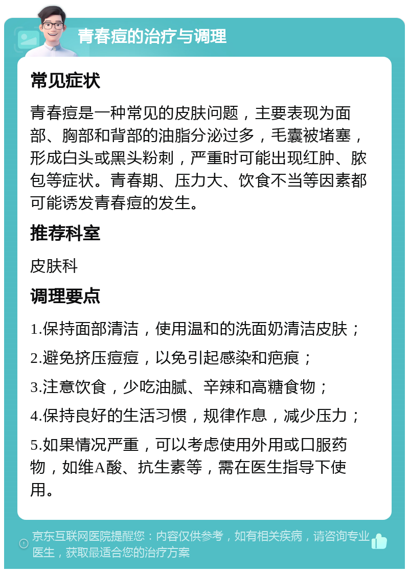 青春痘的治疗与调理 常见症状 青春痘是一种常见的皮肤问题，主要表现为面部、胸部和背部的油脂分泌过多，毛囊被堵塞，形成白头或黑头粉刺，严重时可能出现红肿、脓包等症状。青春期、压力大、饮食不当等因素都可能诱发青春痘的发生。 推荐科室 皮肤科 调理要点 1.保持面部清洁，使用温和的洗面奶清洁皮肤； 2.避免挤压痘痘，以免引起感染和疤痕； 3.注意饮食，少吃油腻、辛辣和高糖食物； 4.保持良好的生活习惯，规律作息，减少压力； 5.如果情况严重，可以考虑使用外用或口服药物，如维A酸、抗生素等，需在医生指导下使用。