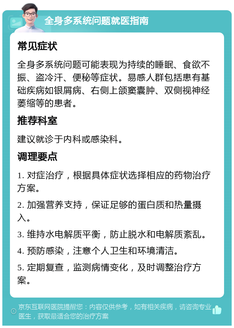 全身多系统问题就医指南 常见症状 全身多系统问题可能表现为持续的睡眠、食欲不振、盗冷汗、便秘等症状。易感人群包括患有基础疾病如银屑病、右侧上颌窦囊肿、双侧视神经萎缩等的患者。 推荐科室 建议就诊于内科或感染科。 调理要点 1. 对症治疗，根据具体症状选择相应的药物治疗方案。 2. 加强营养支持，保证足够的蛋白质和热量摄入。 3. 维持水电解质平衡，防止脱水和电解质紊乱。 4. 预防感染，注意个人卫生和环境清洁。 5. 定期复查，监测病情变化，及时调整治疗方案。