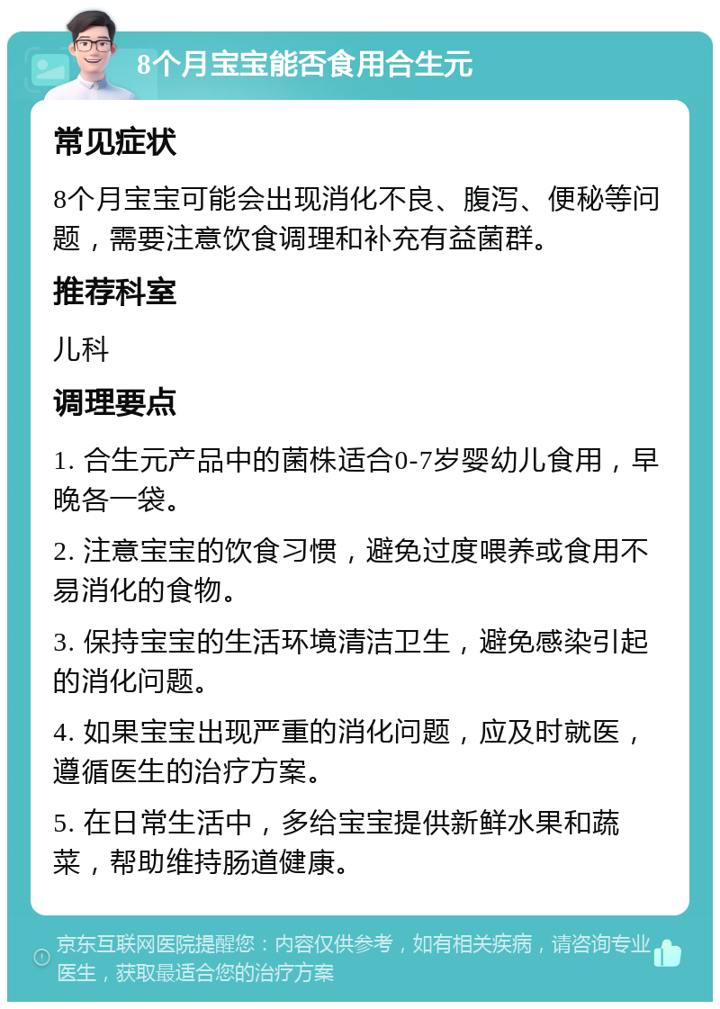 8个月宝宝能否食用合生元 常见症状 8个月宝宝可能会出现消化不良、腹泻、便秘等问题，需要注意饮食调理和补充有益菌群。 推荐科室 儿科 调理要点 1. 合生元产品中的菌株适合0-7岁婴幼儿食用，早晚各一袋。 2. 注意宝宝的饮食习惯，避免过度喂养或食用不易消化的食物。 3. 保持宝宝的生活环境清洁卫生，避免感染引起的消化问题。 4. 如果宝宝出现严重的消化问题，应及时就医，遵循医生的治疗方案。 5. 在日常生活中，多给宝宝提供新鲜水果和蔬菜，帮助维持肠道健康。