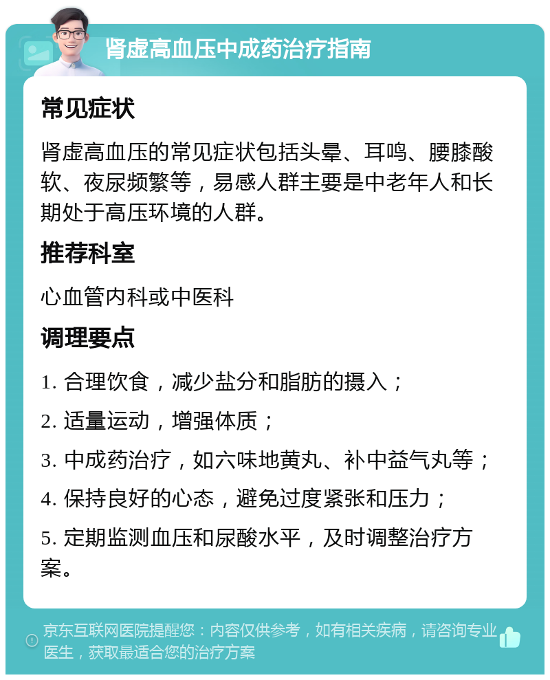 肾虚高血压中成药治疗指南 常见症状 肾虚高血压的常见症状包括头晕、耳鸣、腰膝酸软、夜尿频繁等，易感人群主要是中老年人和长期处于高压环境的人群。 推荐科室 心血管内科或中医科 调理要点 1. 合理饮食，减少盐分和脂肪的摄入； 2. 适量运动，增强体质； 3. 中成药治疗，如六味地黄丸、补中益气丸等； 4. 保持良好的心态，避免过度紧张和压力； 5. 定期监测血压和尿酸水平，及时调整治疗方案。