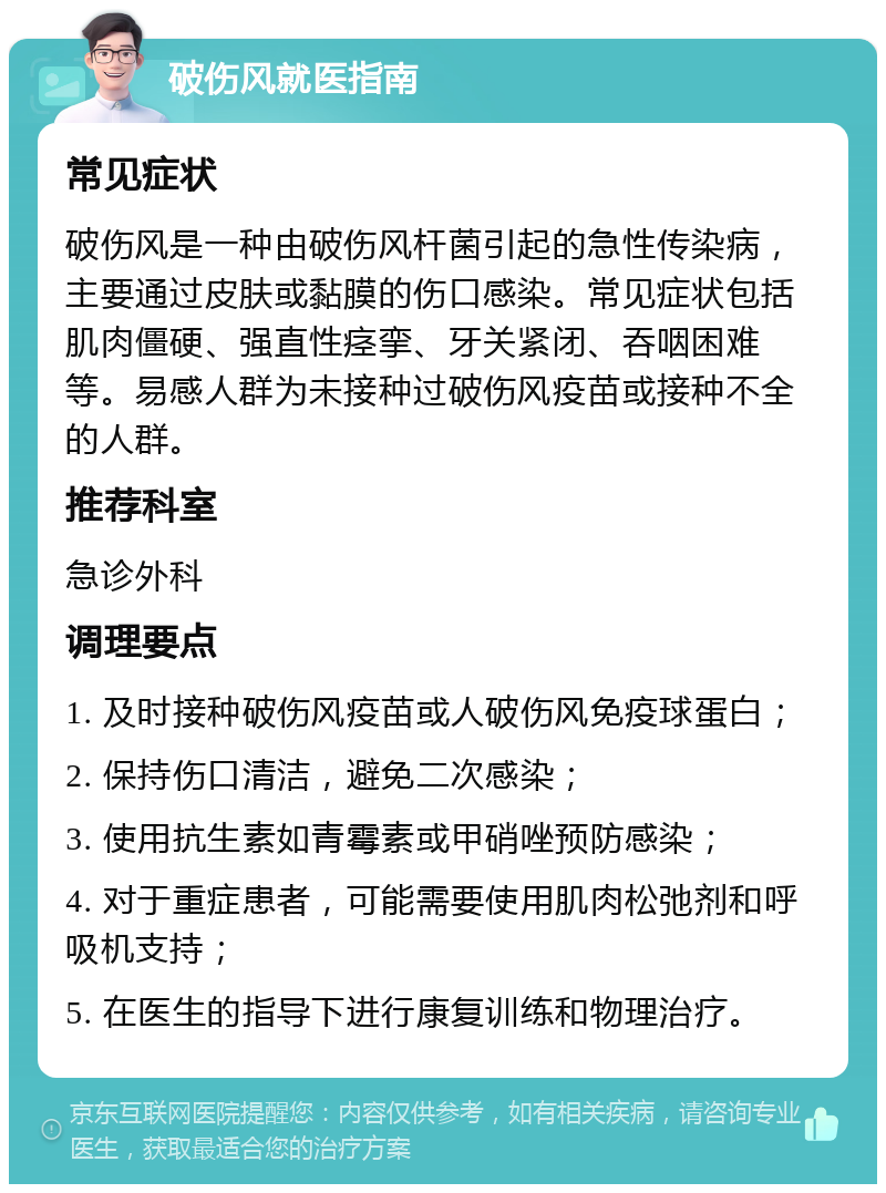 破伤风就医指南 常见症状 破伤风是一种由破伤风杆菌引起的急性传染病，主要通过皮肤或黏膜的伤口感染。常见症状包括肌肉僵硬、强直性痉挛、牙关紧闭、吞咽困难等。易感人群为未接种过破伤风疫苗或接种不全的人群。 推荐科室 急诊外科 调理要点 1. 及时接种破伤风疫苗或人破伤风免疫球蛋白； 2. 保持伤口清洁，避免二次感染； 3. 使用抗生素如青霉素或甲硝唑预防感染； 4. 对于重症患者，可能需要使用肌肉松弛剂和呼吸机支持； 5. 在医生的指导下进行康复训练和物理治疗。