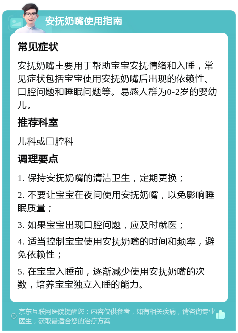 安抚奶嘴使用指南 常见症状 安抚奶嘴主要用于帮助宝宝安抚情绪和入睡，常见症状包括宝宝使用安抚奶嘴后出现的依赖性、口腔问题和睡眠问题等。易感人群为0-2岁的婴幼儿。 推荐科室 儿科或口腔科 调理要点 1. 保持安抚奶嘴的清洁卫生，定期更换； 2. 不要让宝宝在夜间使用安抚奶嘴，以免影响睡眠质量； 3. 如果宝宝出现口腔问题，应及时就医； 4. 适当控制宝宝使用安抚奶嘴的时间和频率，避免依赖性； 5. 在宝宝入睡前，逐渐减少使用安抚奶嘴的次数，培养宝宝独立入睡的能力。