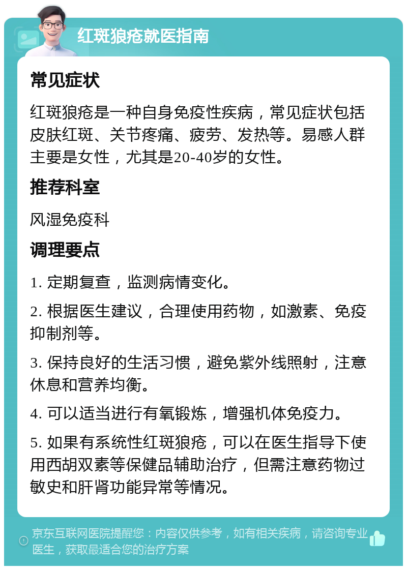 红斑狼疮就医指南 常见症状 红斑狼疮是一种自身免疫性疾病，常见症状包括皮肤红斑、关节疼痛、疲劳、发热等。易感人群主要是女性，尤其是20-40岁的女性。 推荐科室 风湿免疫科 调理要点 1. 定期复查，监测病情变化。 2. 根据医生建议，合理使用药物，如激素、免疫抑制剂等。 3. 保持良好的生活习惯，避免紫外线照射，注意休息和营养均衡。 4. 可以适当进行有氧锻炼，增强机体免疫力。 5. 如果有系统性红斑狼疮，可以在医生指导下使用西胡双素等保健品辅助治疗，但需注意药物过敏史和肝肾功能异常等情况。