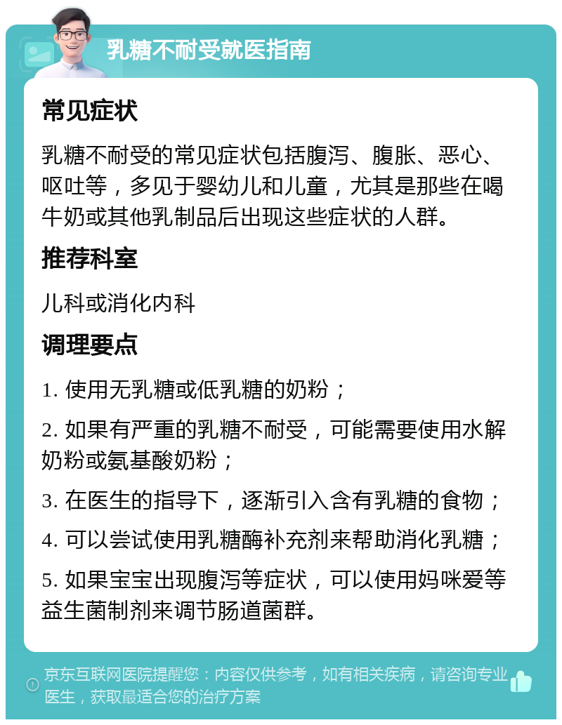 乳糖不耐受就医指南 常见症状 乳糖不耐受的常见症状包括腹泻、腹胀、恶心、呕吐等，多见于婴幼儿和儿童，尤其是那些在喝牛奶或其他乳制品后出现这些症状的人群。 推荐科室 儿科或消化内科 调理要点 1. 使用无乳糖或低乳糖的奶粉； 2. 如果有严重的乳糖不耐受，可能需要使用水解奶粉或氨基酸奶粉； 3. 在医生的指导下，逐渐引入含有乳糖的食物； 4. 可以尝试使用乳糖酶补充剂来帮助消化乳糖； 5. 如果宝宝出现腹泻等症状，可以使用妈咪爱等益生菌制剂来调节肠道菌群。