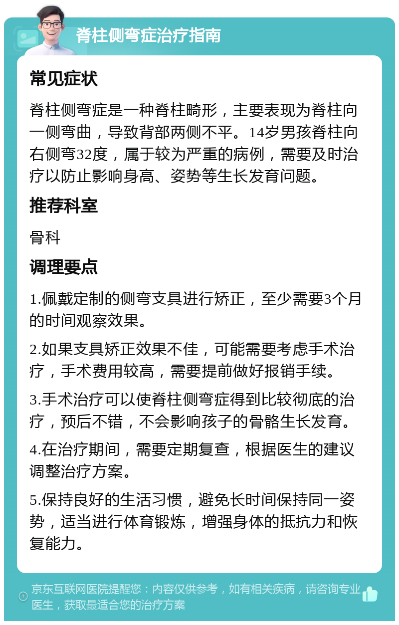 脊柱侧弯症治疗指南 常见症状 脊柱侧弯症是一种脊柱畸形，主要表现为脊柱向一侧弯曲，导致背部两侧不平。14岁男孩脊柱向右侧弯32度，属于较为严重的病例，需要及时治疗以防止影响身高、姿势等生长发育问题。 推荐科室 骨科 调理要点 1.佩戴定制的侧弯支具进行矫正，至少需要3个月的时间观察效果。 2.如果支具矫正效果不佳，可能需要考虑手术治疗，手术费用较高，需要提前做好报销手续。 3.手术治疗可以使脊柱侧弯症得到比较彻底的治疗，预后不错，不会影响孩子的骨骼生长发育。 4.在治疗期间，需要定期复查，根据医生的建议调整治疗方案。 5.保持良好的生活习惯，避免长时间保持同一姿势，适当进行体育锻炼，增强身体的抵抗力和恢复能力。