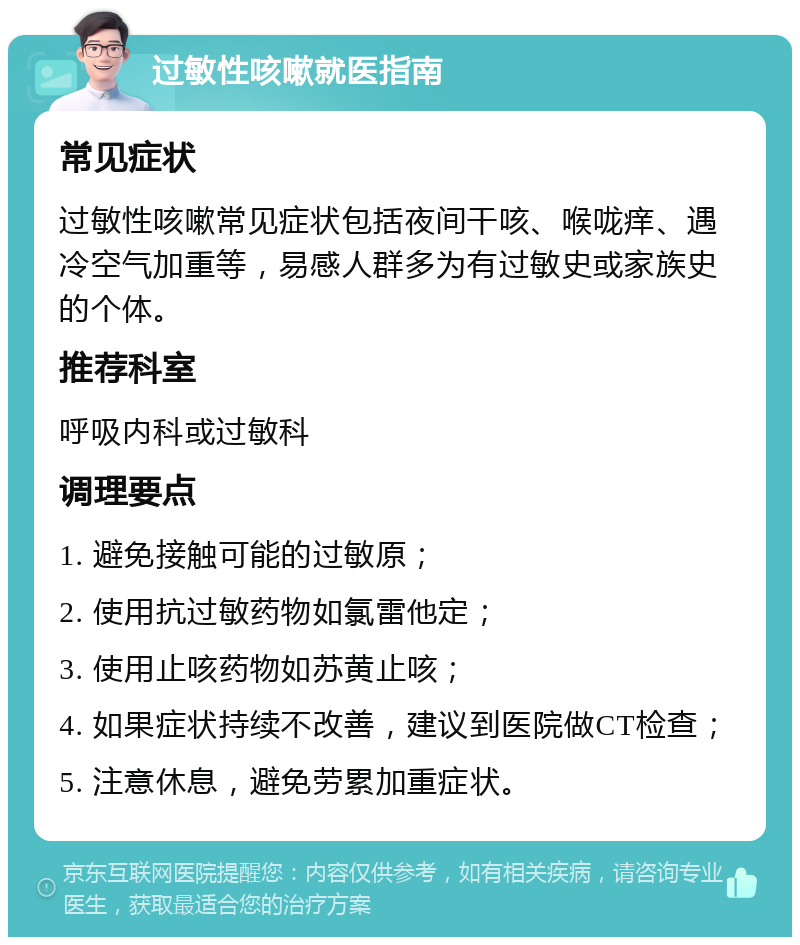 过敏性咳嗽就医指南 常见症状 过敏性咳嗽常见症状包括夜间干咳、喉咙痒、遇冷空气加重等，易感人群多为有过敏史或家族史的个体。 推荐科室 呼吸内科或过敏科 调理要点 1. 避免接触可能的过敏原； 2. 使用抗过敏药物如氯雷他定； 3. 使用止咳药物如苏黄止咳； 4. 如果症状持续不改善，建议到医院做CT检查； 5. 注意休息，避免劳累加重症状。