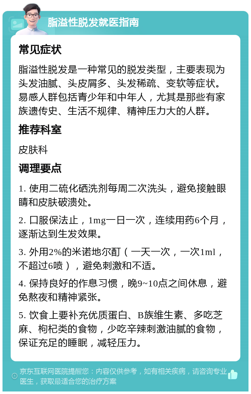 脂溢性脱发就医指南 常见症状 脂溢性脱发是一种常见的脱发类型，主要表现为头发油腻、头皮屑多、头发稀疏、变软等症状。易感人群包括青少年和中年人，尤其是那些有家族遗传史、生活不规律、精神压力大的人群。 推荐科室 皮肤科 调理要点 1. 使用二硫化硒洗剂每周二次洗头，避免接触眼睛和皮肤破溃处。 2. 口服保法止，1mg一日一次，连续用药6个月，逐渐达到生发效果。 3. 外用2%的米诺地尔酊（一天一次，一次1ml，不超过6喷），避免刺激和不适。 4. 保持良好的作息习惯，晚9~10点之间休息，避免熬夜和精神紧张。 5. 饮食上要补充优质蛋白、B族维生素、多吃芝麻、枸杞类的食物，少吃辛辣刺激油腻的食物，保证充足的睡眠，减轻压力。