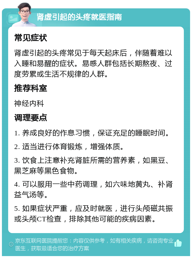 肾虚引起的头疼就医指南 常见症状 肾虚引起的头疼常见于每天起床后，伴随着难以入睡和易醒的症状。易感人群包括长期熬夜、过度劳累或生活不规律的人群。 推荐科室 神经内科 调理要点 1. 养成良好的作息习惯，保证充足的睡眠时间。 2. 适当进行体育锻炼，增强体质。 3. 饮食上注意补充肾脏所需的营养素，如黑豆、黑芝麻等黑色食物。 4. 可以服用一些中药调理，如六味地黄丸、补肾益气汤等。 5. 如果症状严重，应及时就医，进行头颅磁共振或头颅CT检查，排除其他可能的疾病因素。