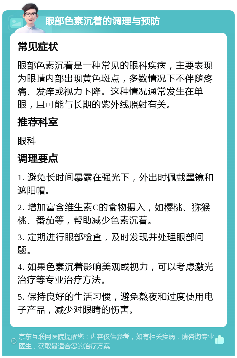 眼部色素沉着的调理与预防 常见症状 眼部色素沉着是一种常见的眼科疾病，主要表现为眼睛内部出现黄色斑点，多数情况下不伴随疼痛、发痒或视力下降。这种情况通常发生在单眼，且可能与长期的紫外线照射有关。 推荐科室 眼科 调理要点 1. 避免长时间暴露在强光下，外出时佩戴墨镜和遮阳帽。 2. 增加富含维生素C的食物摄入，如樱桃、猕猴桃、番茄等，帮助减少色素沉着。 3. 定期进行眼部检查，及时发现并处理眼部问题。 4. 如果色素沉着影响美观或视力，可以考虑激光治疗等专业治疗方法。 5. 保持良好的生活习惯，避免熬夜和过度使用电子产品，减少对眼睛的伤害。