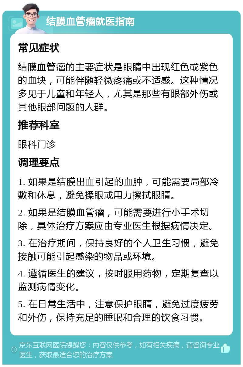 结膜血管瘤就医指南 常见症状 结膜血管瘤的主要症状是眼睛中出现红色或紫色的血块，可能伴随轻微疼痛或不适感。这种情况多见于儿童和年轻人，尤其是那些有眼部外伤或其他眼部问题的人群。 推荐科室 眼科门诊 调理要点 1. 如果是结膜出血引起的血肿，可能需要局部冷敷和休息，避免揉眼或用力擦拭眼睛。 2. 如果是结膜血管瘤，可能需要进行小手术切除，具体治疗方案应由专业医生根据病情决定。 3. 在治疗期间，保持良好的个人卫生习惯，避免接触可能引起感染的物品或环境。 4. 遵循医生的建议，按时服用药物，定期复查以监测病情变化。 5. 在日常生活中，注意保护眼睛，避免过度疲劳和外伤，保持充足的睡眠和合理的饮食习惯。