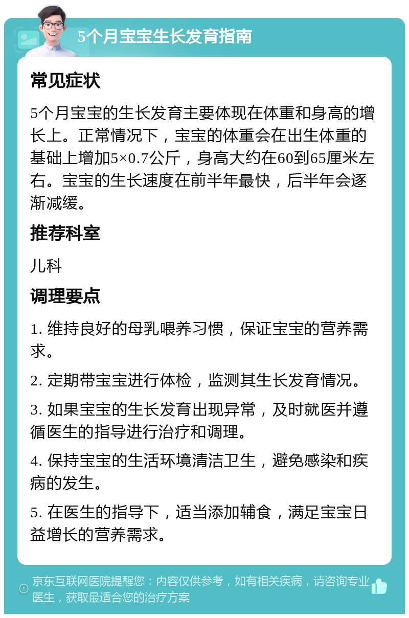 5个月宝宝生长发育指南 常见症状 5个月宝宝的生长发育主要体现在体重和身高的增长上。正常情况下，宝宝的体重会在出生体重的基础上增加5×0.7公斤，身高大约在60到65厘米左右。宝宝的生长速度在前半年最快，后半年会逐渐减缓。 推荐科室 儿科 调理要点 1. 维持良好的母乳喂养习惯，保证宝宝的营养需求。 2. 定期带宝宝进行体检，监测其生长发育情况。 3. 如果宝宝的生长发育出现异常，及时就医并遵循医生的指导进行治疗和调理。 4. 保持宝宝的生活环境清洁卫生，避免感染和疾病的发生。 5. 在医生的指导下，适当添加辅食，满足宝宝日益增长的营养需求。