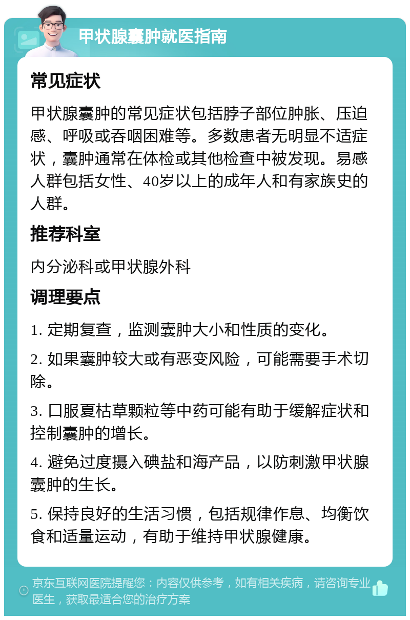 甲状腺囊肿就医指南 常见症状 甲状腺囊肿的常见症状包括脖子部位肿胀、压迫感、呼吸或吞咽困难等。多数患者无明显不适症状，囊肿通常在体检或其他检查中被发现。易感人群包括女性、40岁以上的成年人和有家族史的人群。 推荐科室 内分泌科或甲状腺外科 调理要点 1. 定期复查，监测囊肿大小和性质的变化。 2. 如果囊肿较大或有恶变风险，可能需要手术切除。 3. 口服夏枯草颗粒等中药可能有助于缓解症状和控制囊肿的增长。 4. 避免过度摄入碘盐和海产品，以防刺激甲状腺囊肿的生长。 5. 保持良好的生活习惯，包括规律作息、均衡饮食和适量运动，有助于维持甲状腺健康。