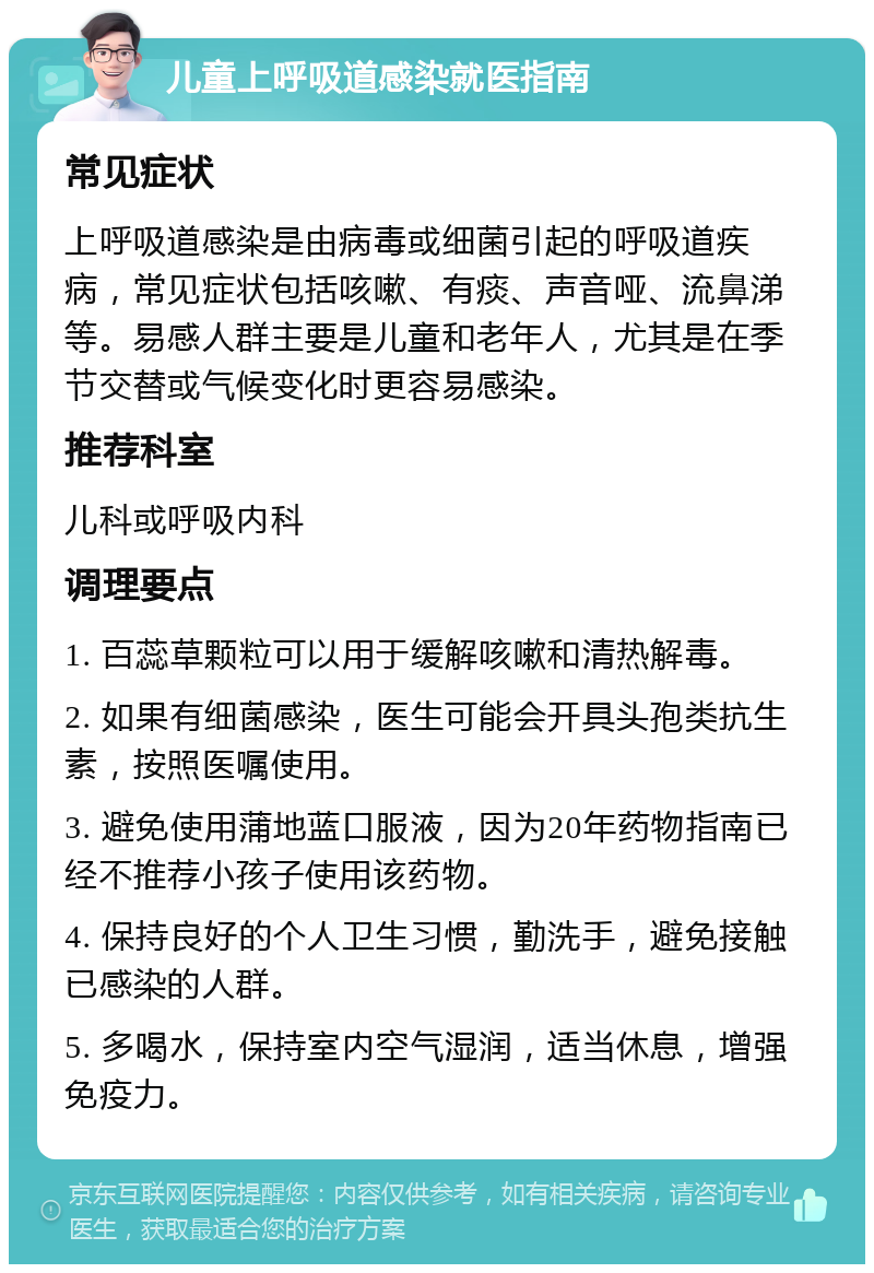 儿童上呼吸道感染就医指南 常见症状 上呼吸道感染是由病毒或细菌引起的呼吸道疾病，常见症状包括咳嗽、有痰、声音哑、流鼻涕等。易感人群主要是儿童和老年人，尤其是在季节交替或气候变化时更容易感染。 推荐科室 儿科或呼吸内科 调理要点 1. 百蕊草颗粒可以用于缓解咳嗽和清热解毒。 2. 如果有细菌感染，医生可能会开具头孢类抗生素，按照医嘱使用。 3. 避免使用蒲地蓝口服液，因为20年药物指南已经不推荐小孩子使用该药物。 4. 保持良好的个人卫生习惯，勤洗手，避免接触已感染的人群。 5. 多喝水，保持室内空气湿润，适当休息，增强免疫力。