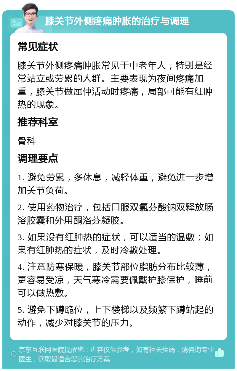 膝关节外侧疼痛肿胀的治疗与调理 常见症状 膝关节外侧疼痛肿胀常见于中老年人，特别是经常站立或劳累的人群。主要表现为夜间疼痛加重，膝关节做屈伸活动时疼痛，局部可能有红肿热的现象。 推荐科室 骨科 调理要点 1. 避免劳累，多休息，减轻体重，避免进一步增加关节负荷。 2. 使用药物治疗，包括口服双氯芬酸钠双释放肠溶胶囊和外用酮洛芬凝胶。 3. 如果没有红肿热的症状，可以适当的温敷；如果有红肿热的症状，及时冷敷处理。 4. 注意防寒保暖，膝关节部位脂肪分布比较薄，更容易受凉，天气寒冷需要佩戴护膝保护，睡前可以做热敷。 5. 避免下蹲跪位，上下楼梯以及频繁下蹲站起的动作，减少对膝关节的压力。