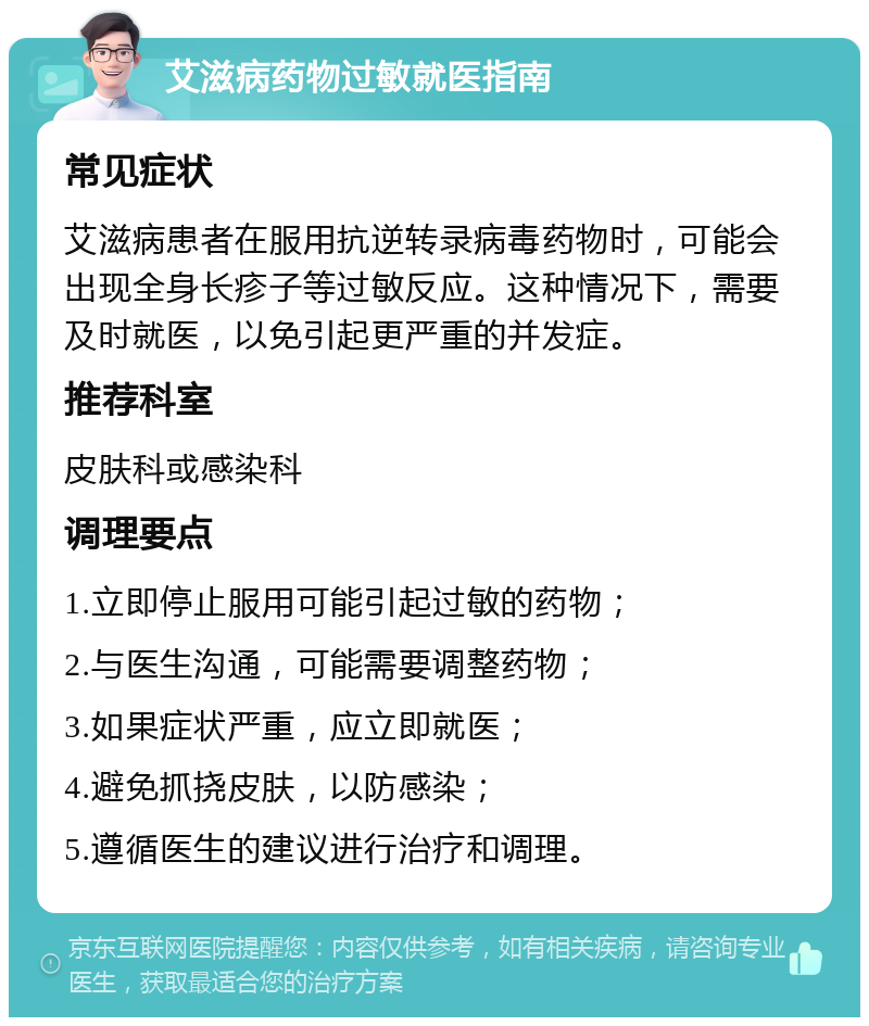 艾滋病药物过敏就医指南 常见症状 艾滋病患者在服用抗逆转录病毒药物时，可能会出现全身长疹子等过敏反应。这种情况下，需要及时就医，以免引起更严重的并发症。 推荐科室 皮肤科或感染科 调理要点 1.立即停止服用可能引起过敏的药物； 2.与医生沟通，可能需要调整药物； 3.如果症状严重，应立即就医； 4.避免抓挠皮肤，以防感染； 5.遵循医生的建议进行治疗和调理。