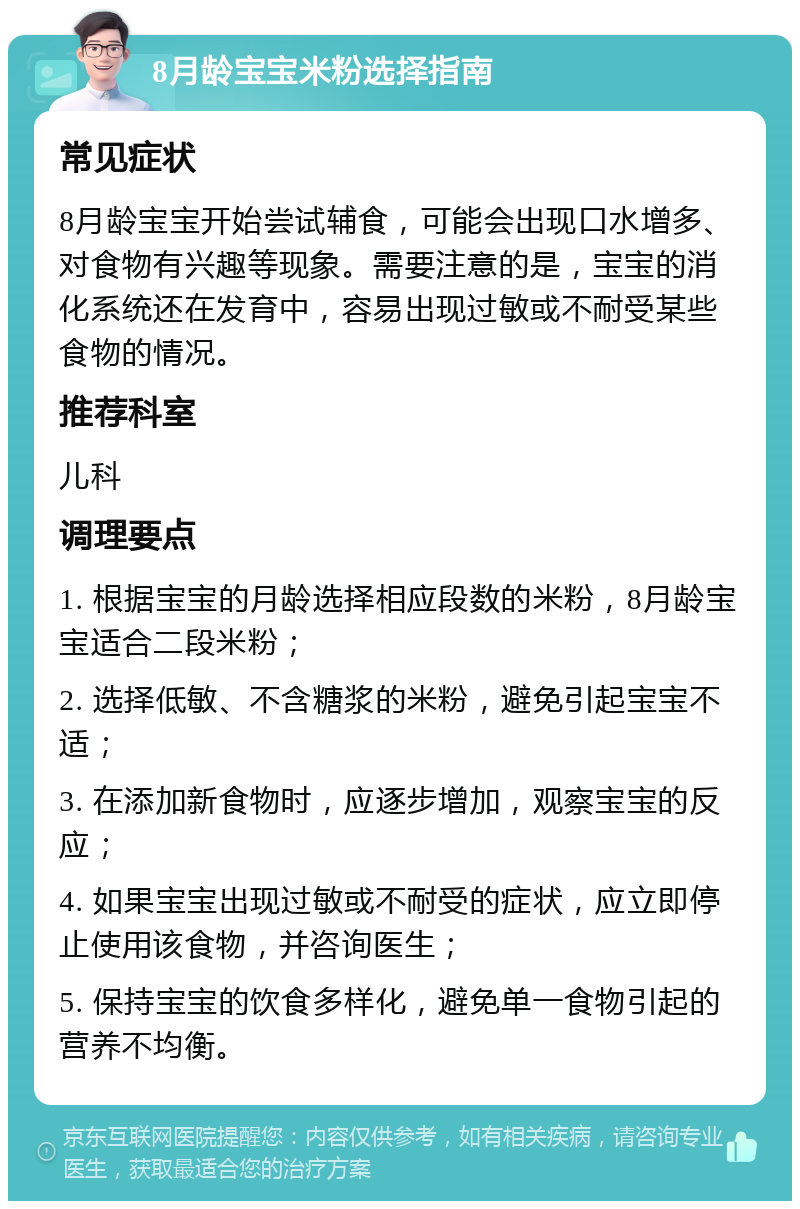 8月龄宝宝米粉选择指南 常见症状 8月龄宝宝开始尝试辅食，可能会出现口水增多、对食物有兴趣等现象。需要注意的是，宝宝的消化系统还在发育中，容易出现过敏或不耐受某些食物的情况。 推荐科室 儿科 调理要点 1. 根据宝宝的月龄选择相应段数的米粉，8月龄宝宝适合二段米粉； 2. 选择低敏、不含糖浆的米粉，避免引起宝宝不适； 3. 在添加新食物时，应逐步增加，观察宝宝的反应； 4. 如果宝宝出现过敏或不耐受的症状，应立即停止使用该食物，并咨询医生； 5. 保持宝宝的饮食多样化，避免单一食物引起的营养不均衡。