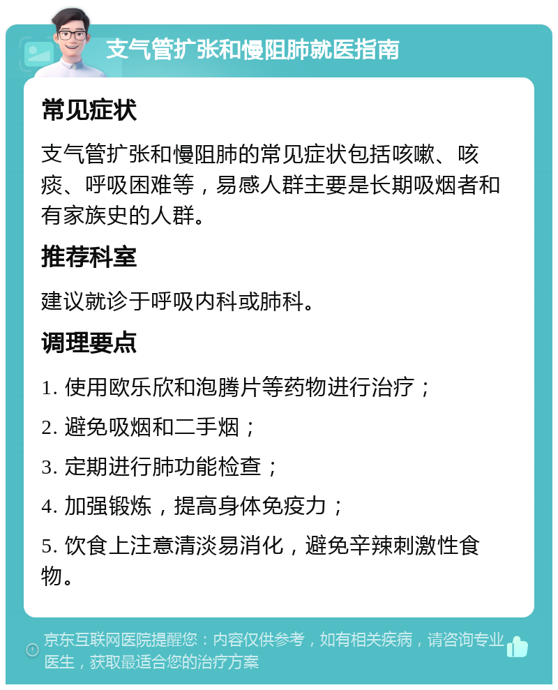 支气管扩张和慢阻肺就医指南 常见症状 支气管扩张和慢阻肺的常见症状包括咳嗽、咳痰、呼吸困难等，易感人群主要是长期吸烟者和有家族史的人群。 推荐科室 建议就诊于呼吸内科或肺科。 调理要点 1. 使用欧乐欣和泡腾片等药物进行治疗； 2. 避免吸烟和二手烟； 3. 定期进行肺功能检查； 4. 加强锻炼，提高身体免疫力； 5. 饮食上注意清淡易消化，避免辛辣刺激性食物。