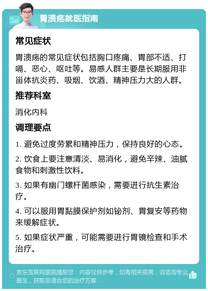 胃溃疡就医指南 常见症状 胃溃疡的常见症状包括胸口疼痛、胃部不适、打嗝、恶心、呕吐等。易感人群主要是长期服用非甾体抗炎药、吸烟、饮酒、精神压力大的人群。 推荐科室 消化内科 调理要点 1. 避免过度劳累和精神压力，保持良好的心态。 2. 饮食上要注意清淡、易消化，避免辛辣、油腻食物和刺激性饮料。 3. 如果有幽门螺杆菌感染，需要进行抗生素治疗。 4. 可以服用胃黏膜保护剂如铋剂、胃复安等药物来缓解症状。 5. 如果症状严重，可能需要进行胃镜检查和手术治疗。