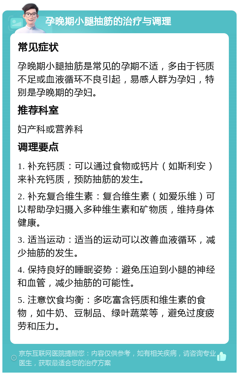 孕晚期小腿抽筋的治疗与调理 常见症状 孕晚期小腿抽筋是常见的孕期不适，多由于钙质不足或血液循环不良引起，易感人群为孕妇，特别是孕晚期的孕妇。 推荐科室 妇产科或营养科 调理要点 1. 补充钙质：可以通过食物或钙片（如斯利安）来补充钙质，预防抽筋的发生。 2. 补充复合维生素：复合维生素（如爱乐维）可以帮助孕妇摄入多种维生素和矿物质，维持身体健康。 3. 适当运动：适当的运动可以改善血液循环，减少抽筋的发生。 4. 保持良好的睡眠姿势：避免压迫到小腿的神经和血管，减少抽筋的可能性。 5. 注意饮食均衡：多吃富含钙质和维生素的食物，如牛奶、豆制品、绿叶蔬菜等，避免过度疲劳和压力。