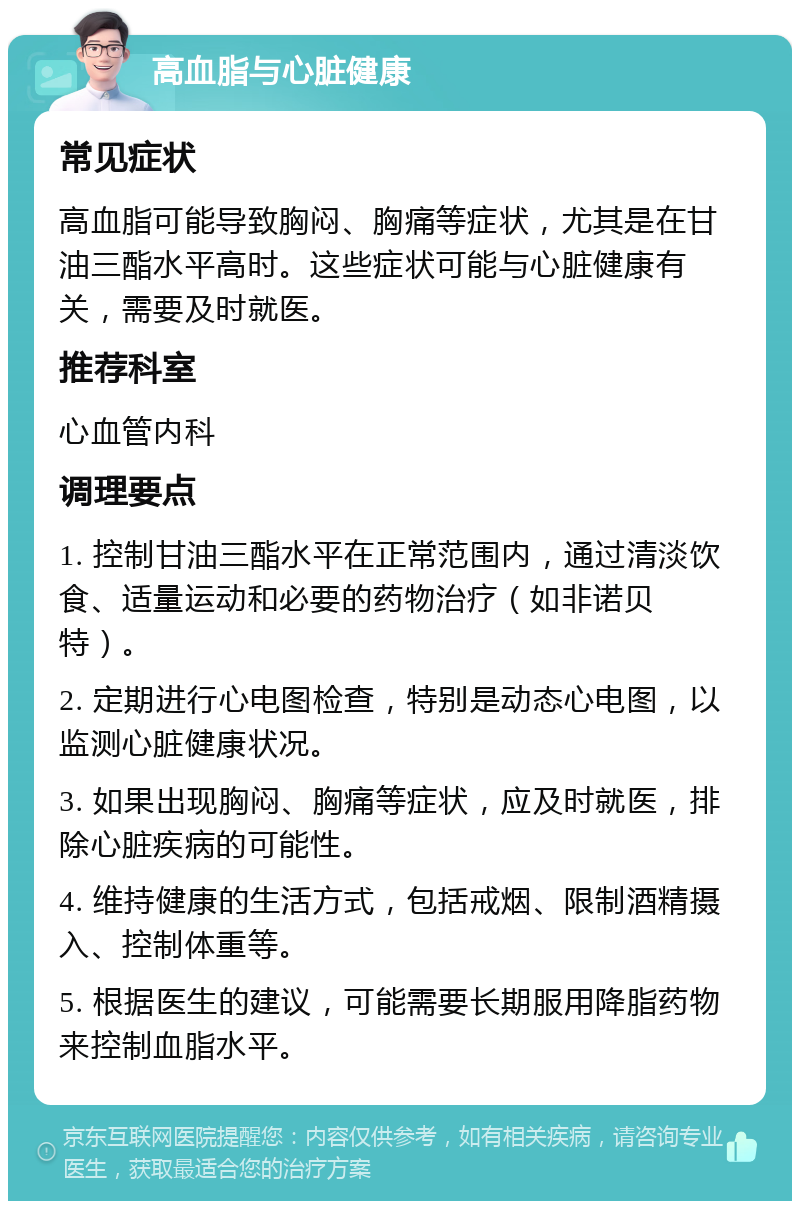 高血脂与心脏健康 常见症状 高血脂可能导致胸闷、胸痛等症状，尤其是在甘油三酯水平高时。这些症状可能与心脏健康有关，需要及时就医。 推荐科室 心血管内科 调理要点 1. 控制甘油三酯水平在正常范围内，通过清淡饮食、适量运动和必要的药物治疗（如非诺贝特）。 2. 定期进行心电图检查，特别是动态心电图，以监测心脏健康状况。 3. 如果出现胸闷、胸痛等症状，应及时就医，排除心脏疾病的可能性。 4. 维持健康的生活方式，包括戒烟、限制酒精摄入、控制体重等。 5. 根据医生的建议，可能需要长期服用降脂药物来控制血脂水平。