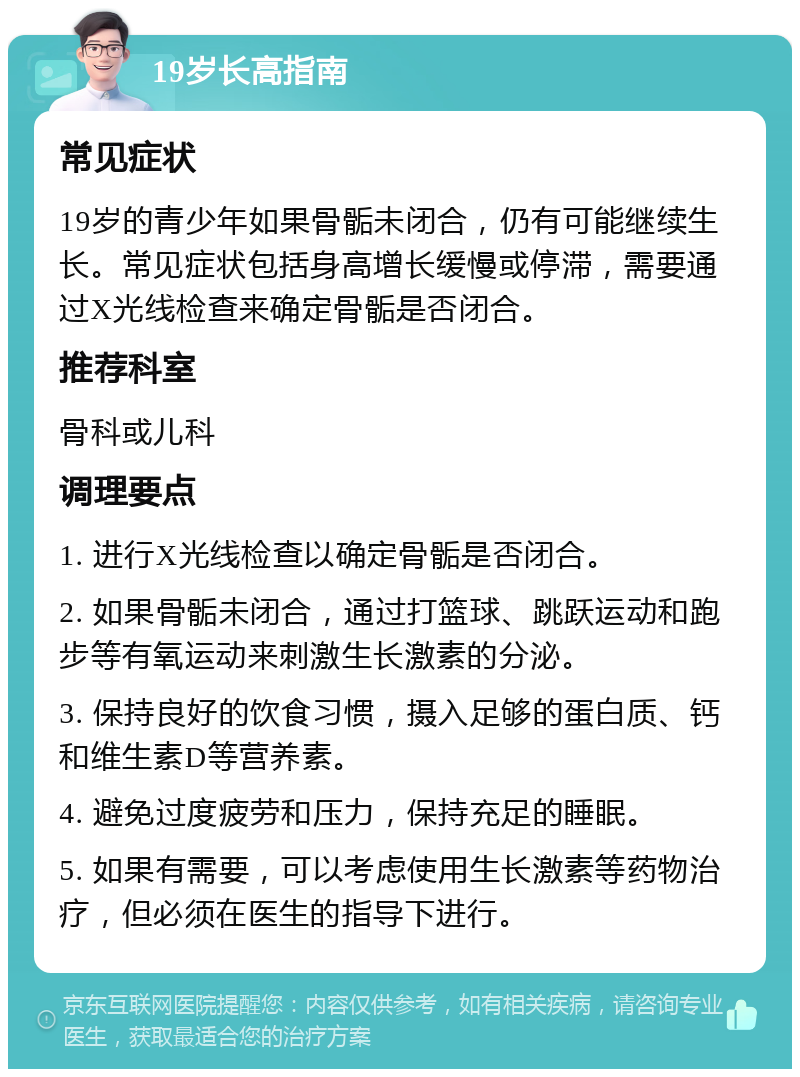 19岁长高指南 常见症状 19岁的青少年如果骨骺未闭合，仍有可能继续生长。常见症状包括身高增长缓慢或停滞，需要通过X光线检查来确定骨骺是否闭合。 推荐科室 骨科或儿科 调理要点 1. 进行X光线检查以确定骨骺是否闭合。 2. 如果骨骺未闭合，通过打篮球、跳跃运动和跑步等有氧运动来刺激生长激素的分泌。 3. 保持良好的饮食习惯，摄入足够的蛋白质、钙和维生素D等营养素。 4. 避免过度疲劳和压力，保持充足的睡眠。 5. 如果有需要，可以考虑使用生长激素等药物治疗，但必须在医生的指导下进行。