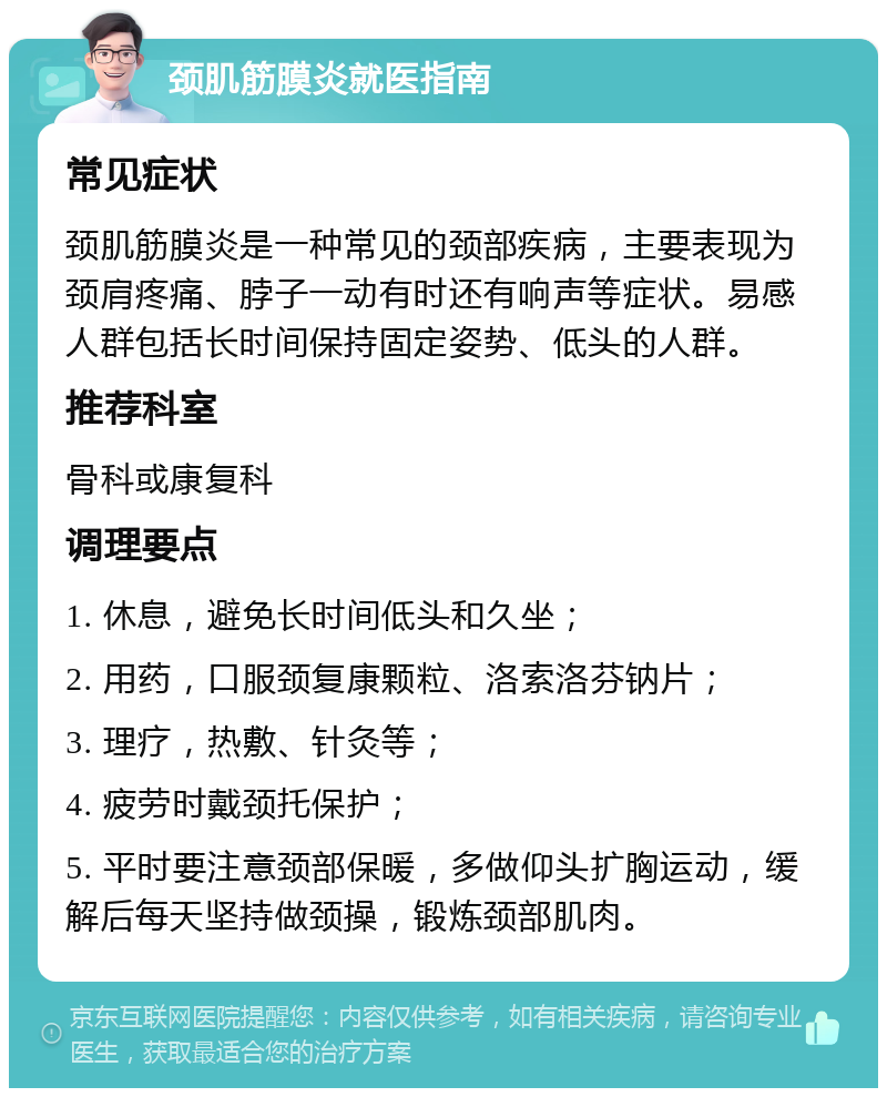 颈肌筋膜炎就医指南 常见症状 颈肌筋膜炎是一种常见的颈部疾病，主要表现为颈肩疼痛、脖子一动有时还有响声等症状。易感人群包括长时间保持固定姿势、低头的人群。 推荐科室 骨科或康复科 调理要点 1. 休息，避免长时间低头和久坐； 2. 用药，口服颈复康颗粒、洛索洛芬钠片； 3. 理疗，热敷、针灸等； 4. 疲劳时戴颈托保护； 5. 平时要注意颈部保暖，多做仰头扩胸运动，缓解后每天坚持做颈操，锻炼颈部肌肉。