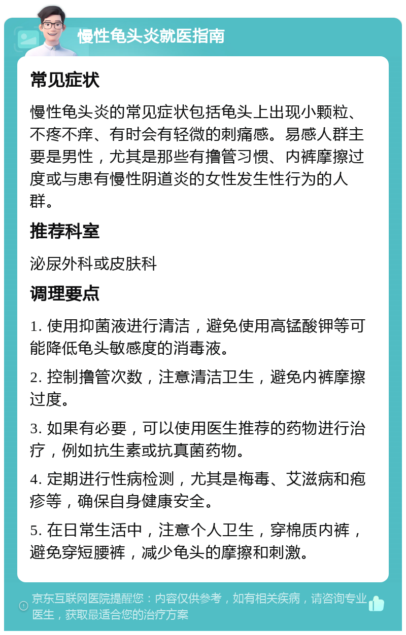 慢性龟头炎就医指南 常见症状 慢性龟头炎的常见症状包括龟头上出现小颗粒、不疼不痒、有时会有轻微的刺痛感。易感人群主要是男性，尤其是那些有撸管习惯、内裤摩擦过度或与患有慢性阴道炎的女性发生性行为的人群。 推荐科室 泌尿外科或皮肤科 调理要点 1. 使用抑菌液进行清洁，避免使用高锰酸钾等可能降低龟头敏感度的消毒液。 2. 控制撸管次数，注意清洁卫生，避免内裤摩擦过度。 3. 如果有必要，可以使用医生推荐的药物进行治疗，例如抗生素或抗真菌药物。 4. 定期进行性病检测，尤其是梅毒、艾滋病和疱疹等，确保自身健康安全。 5. 在日常生活中，注意个人卫生，穿棉质内裤，避免穿短腰裤，减少龟头的摩擦和刺激。