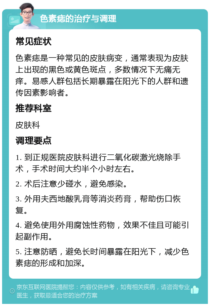 色素痣的治疗与调理 常见症状 色素痣是一种常见的皮肤病变，通常表现为皮肤上出现的黑色或黄色斑点，多数情况下无痛无痒。易感人群包括长期暴露在阳光下的人群和遗传因素影响者。 推荐科室 皮肤科 调理要点 1. 到正规医院皮肤科进行二氧化碳激光烧除手术，手术时间大约半个小时左右。 2. 术后注意少碰水，避免感染。 3. 外用夫西地酸乳膏等消炎药膏，帮助伤口恢复。 4. 避免使用外用腐蚀性药物，效果不佳且可能引起副作用。 5. 注意防晒，避免长时间暴露在阳光下，减少色素痣的形成和加深。