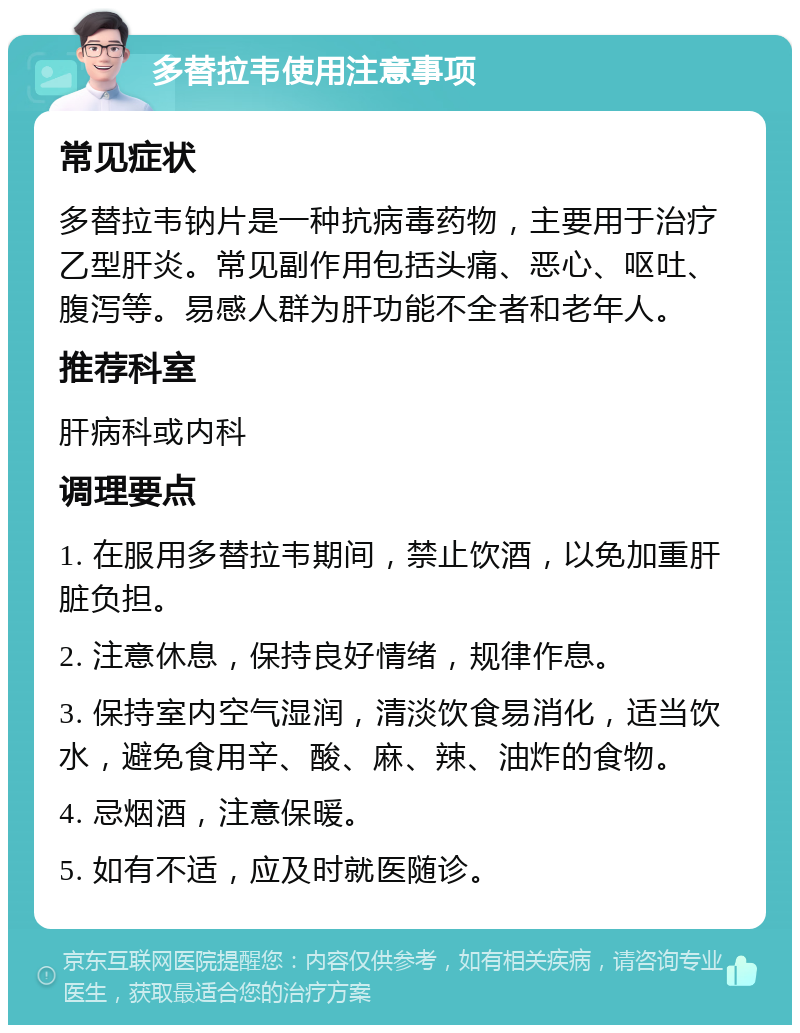 多替拉韦使用注意事项 常见症状 多替拉韦钠片是一种抗病毒药物，主要用于治疗乙型肝炎。常见副作用包括头痛、恶心、呕吐、腹泻等。易感人群为肝功能不全者和老年人。 推荐科室 肝病科或内科 调理要点 1. 在服用多替拉韦期间，禁止饮酒，以免加重肝脏负担。 2. 注意休息，保持良好情绪，规律作息。 3. 保持室内空气湿润，清淡饮食易消化，适当饮水，避免食用辛、酸、麻、辣、油炸的食物。 4. 忌烟酒，注意保暖。 5. 如有不适，应及时就医随诊。