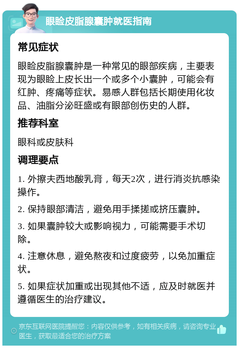 眼睑皮脂腺囊肿就医指南 常见症状 眼睑皮脂腺囊肿是一种常见的眼部疾病，主要表现为眼睑上皮长出一个或多个小囊肿，可能会有红肿、疼痛等症状。易感人群包括长期使用化妆品、油脂分泌旺盛或有眼部创伤史的人群。 推荐科室 眼科或皮肤科 调理要点 1. 外擦夫西地酸乳膏，每天2次，进行消炎抗感染操作。 2. 保持眼部清洁，避免用手揉搓或挤压囊肿。 3. 如果囊肿较大或影响视力，可能需要手术切除。 4. 注意休息，避免熬夜和过度疲劳，以免加重症状。 5. 如果症状加重或出现其他不适，应及时就医并遵循医生的治疗建议。