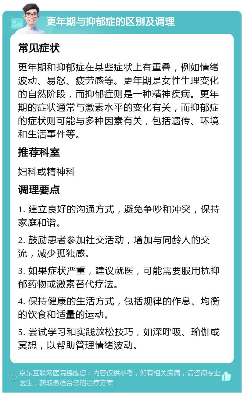 更年期与抑郁症的区别及调理 常见症状 更年期和抑郁症在某些症状上有重叠，例如情绪波动、易怒、疲劳感等。更年期是女性生理变化的自然阶段，而抑郁症则是一种精神疾病。更年期的症状通常与激素水平的变化有关，而抑郁症的症状则可能与多种因素有关，包括遗传、环境和生活事件等。 推荐科室 妇科或精神科 调理要点 1. 建立良好的沟通方式，避免争吵和冲突，保持家庭和谐。 2. 鼓励患者参加社交活动，增加与同龄人的交流，减少孤独感。 3. 如果症状严重，建议就医，可能需要服用抗抑郁药物或激素替代疗法。 4. 保持健康的生活方式，包括规律的作息、均衡的饮食和适量的运动。 5. 尝试学习和实践放松技巧，如深呼吸、瑜伽或冥想，以帮助管理情绪波动。