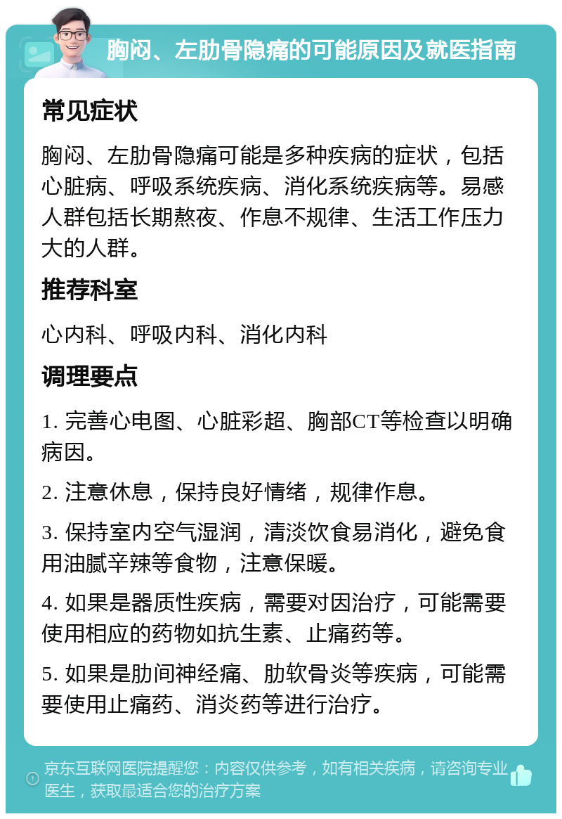 胸闷、左肋骨隐痛的可能原因及就医指南 常见症状 胸闷、左肋骨隐痛可能是多种疾病的症状，包括心脏病、呼吸系统疾病、消化系统疾病等。易感人群包括长期熬夜、作息不规律、生活工作压力大的人群。 推荐科室 心内科、呼吸内科、消化内科 调理要点 1. 完善心电图、心脏彩超、胸部CT等检查以明确病因。 2. 注意休息，保持良好情绪，规律作息。 3. 保持室内空气湿润，清淡饮食易消化，避免食用油腻辛辣等食物，注意保暖。 4. 如果是器质性疾病，需要对因治疗，可能需要使用相应的药物如抗生素、止痛药等。 5. 如果是肋间神经痛、肋软骨炎等疾病，可能需要使用止痛药、消炎药等进行治疗。