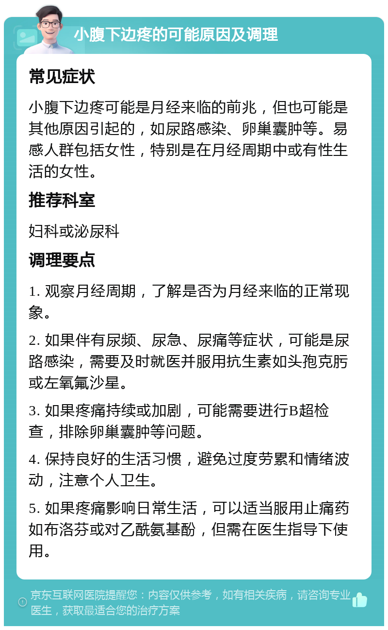 小腹下边疼的可能原因及调理 常见症状 小腹下边疼可能是月经来临的前兆，但也可能是其他原因引起的，如尿路感染、卵巢囊肿等。易感人群包括女性，特别是在月经周期中或有性生活的女性。 推荐科室 妇科或泌尿科 调理要点 1. 观察月经周期，了解是否为月经来临的正常现象。 2. 如果伴有尿频、尿急、尿痛等症状，可能是尿路感染，需要及时就医并服用抗生素如头孢克肟或左氧氟沙星。 3. 如果疼痛持续或加剧，可能需要进行B超检查，排除卵巢囊肿等问题。 4. 保持良好的生活习惯，避免过度劳累和情绪波动，注意个人卫生。 5. 如果疼痛影响日常生活，可以适当服用止痛药如布洛芬或对乙酰氨基酚，但需在医生指导下使用。