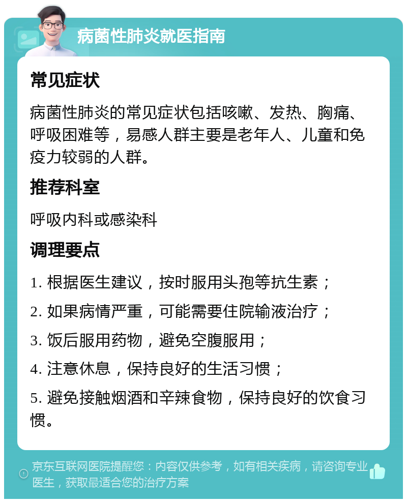 病菌性肺炎就医指南 常见症状 病菌性肺炎的常见症状包括咳嗽、发热、胸痛、呼吸困难等，易感人群主要是老年人、儿童和免疫力较弱的人群。 推荐科室 呼吸内科或感染科 调理要点 1. 根据医生建议，按时服用头孢等抗生素； 2. 如果病情严重，可能需要住院输液治疗； 3. 饭后服用药物，避免空腹服用； 4. 注意休息，保持良好的生活习惯； 5. 避免接触烟酒和辛辣食物，保持良好的饮食习惯。