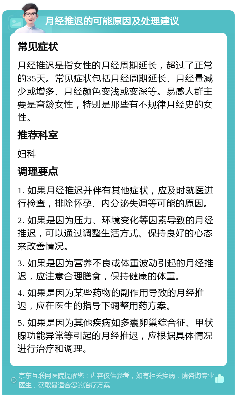 月经推迟的可能原因及处理建议 常见症状 月经推迟是指女性的月经周期延长，超过了正常的35天。常见症状包括月经周期延长、月经量减少或增多、月经颜色变浅或变深等。易感人群主要是育龄女性，特别是那些有不规律月经史的女性。 推荐科室 妇科 调理要点 1. 如果月经推迟并伴有其他症状，应及时就医进行检查，排除怀孕、内分泌失调等可能的原因。 2. 如果是因为压力、环境变化等因素导致的月经推迟，可以通过调整生活方式、保持良好的心态来改善情况。 3. 如果是因为营养不良或体重波动引起的月经推迟，应注意合理膳食，保持健康的体重。 4. 如果是因为某些药物的副作用导致的月经推迟，应在医生的指导下调整用药方案。 5. 如果是因为其他疾病如多囊卵巢综合征、甲状腺功能异常等引起的月经推迟，应根据具体情况进行治疗和调理。