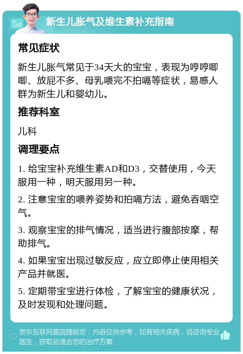 新生儿胀气及维生素补充指南 常见症状 新生儿胀气常见于34天大的宝宝，表现为哼哼唧唧、放屁不多、母乳喂完不拍嗝等症状，易感人群为新生儿和婴幼儿。 推荐科室 儿科 调理要点 1. 给宝宝补充维生素AD和D3，交替使用，今天服用一种，明天服用另一种。 2. 注意宝宝的喂养姿势和拍嗝方法，避免吞咽空气。 3. 观察宝宝的排气情况，适当进行腹部按摩，帮助排气。 4. 如果宝宝出现过敏反应，应立即停止使用相关产品并就医。 5. 定期带宝宝进行体检，了解宝宝的健康状况，及时发现和处理问题。