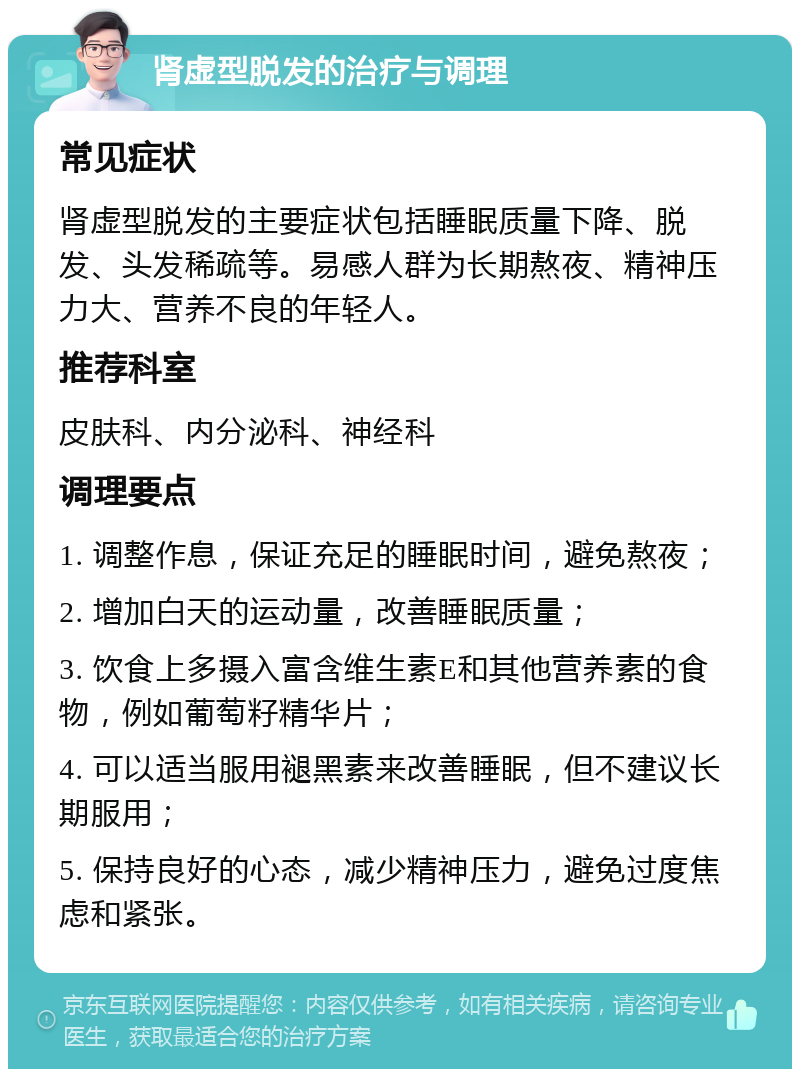 肾虚型脱发的治疗与调理 常见症状 肾虚型脱发的主要症状包括睡眠质量下降、脱发、头发稀疏等。易感人群为长期熬夜、精神压力大、营养不良的年轻人。 推荐科室 皮肤科、内分泌科、神经科 调理要点 1. 调整作息，保证充足的睡眠时间，避免熬夜； 2. 增加白天的运动量，改善睡眠质量； 3. 饮食上多摄入富含维生素E和其他营养素的食物，例如葡萄籽精华片； 4. 可以适当服用褪黑素来改善睡眠，但不建议长期服用； 5. 保持良好的心态，减少精神压力，避免过度焦虑和紧张。