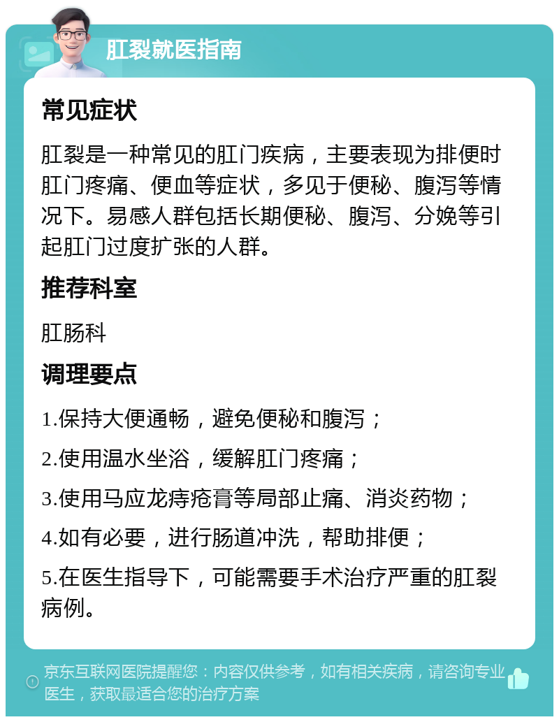 肛裂就医指南 常见症状 肛裂是一种常见的肛门疾病，主要表现为排便时肛门疼痛、便血等症状，多见于便秘、腹泻等情况下。易感人群包括长期便秘、腹泻、分娩等引起肛门过度扩张的人群。 推荐科室 肛肠科 调理要点 1.保持大便通畅，避免便秘和腹泻； 2.使用温水坐浴，缓解肛门疼痛； 3.使用马应龙痔疮膏等局部止痛、消炎药物； 4.如有必要，进行肠道冲洗，帮助排便； 5.在医生指导下，可能需要手术治疗严重的肛裂病例。