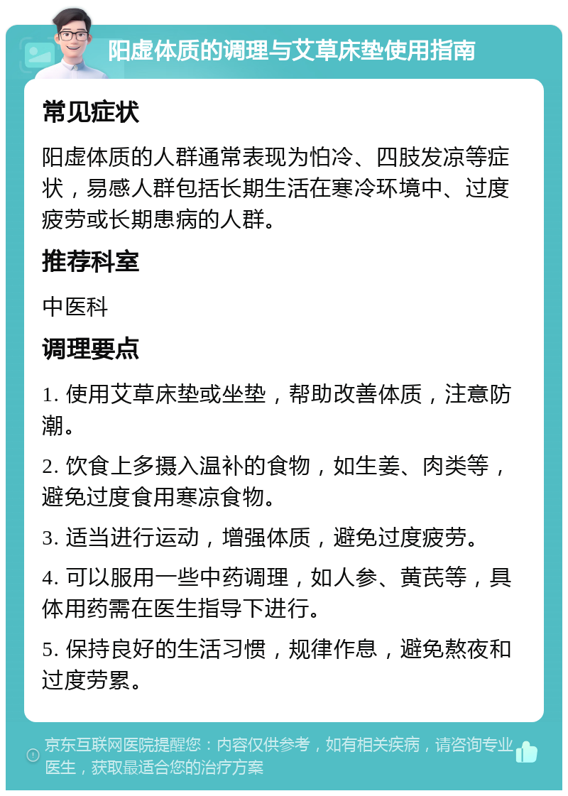 阳虚体质的调理与艾草床垫使用指南 常见症状 阳虚体质的人群通常表现为怕冷、四肢发凉等症状，易感人群包括长期生活在寒冷环境中、过度疲劳或长期患病的人群。 推荐科室 中医科 调理要点 1. 使用艾草床垫或坐垫，帮助改善体质，注意防潮。 2. 饮食上多摄入温补的食物，如生姜、肉类等，避免过度食用寒凉食物。 3. 适当进行运动，增强体质，避免过度疲劳。 4. 可以服用一些中药调理，如人参、黄芪等，具体用药需在医生指导下进行。 5. 保持良好的生活习惯，规律作息，避免熬夜和过度劳累。