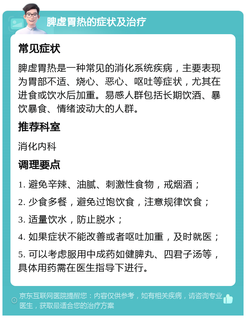 脾虚胃热的症状及治疗 常见症状 脾虚胃热是一种常见的消化系统疾病，主要表现为胃部不适、烧心、恶心、呕吐等症状，尤其在进食或饮水后加重。易感人群包括长期饮酒、暴饮暴食、情绪波动大的人群。 推荐科室 消化内科 调理要点 1. 避免辛辣、油腻、刺激性食物，戒烟酒； 2. 少食多餐，避免过饱饮食，注意规律饮食； 3. 适量饮水，防止脱水； 4. 如果症状不能改善或者呕吐加重，及时就医； 5. 可以考虑服用中成药如健脾丸、四君子汤等，具体用药需在医生指导下进行。