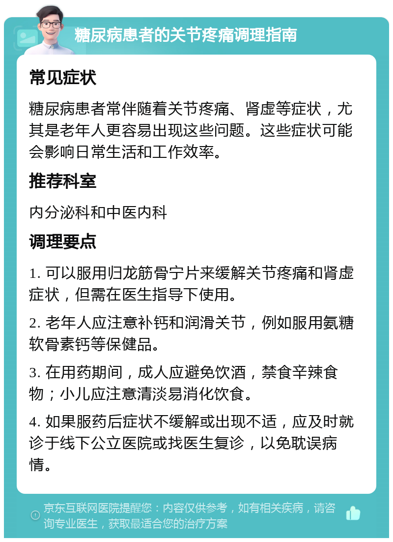 糖尿病患者的关节疼痛调理指南 常见症状 糖尿病患者常伴随着关节疼痛、肾虚等症状，尤其是老年人更容易出现这些问题。这些症状可能会影响日常生活和工作效率。 推荐科室 内分泌科和中医内科 调理要点 1. 可以服用归龙筋骨宁片来缓解关节疼痛和肾虚症状，但需在医生指导下使用。 2. 老年人应注意补钙和润滑关节，例如服用氨糖软骨素钙等保健品。 3. 在用药期间，成人应避免饮酒，禁食辛辣食物；小儿应注意清淡易消化饮食。 4. 如果服药后症状不缓解或出现不适，应及时就诊于线下公立医院或找医生复诊，以免耽误病情。