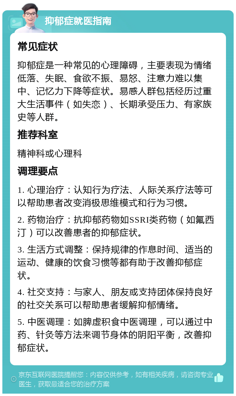 抑郁症就医指南 常见症状 抑郁症是一种常见的心理障碍，主要表现为情绪低落、失眠、食欲不振、易怒、注意力难以集中、记忆力下降等症状。易感人群包括经历过重大生活事件（如失恋）、长期承受压力、有家族史等人群。 推荐科室 精神科或心理科 调理要点 1. 心理治疗：认知行为疗法、人际关系疗法等可以帮助患者改变消极思维模式和行为习惯。 2. 药物治疗：抗抑郁药物如SSRI类药物（如氟西汀）可以改善患者的抑郁症状。 3. 生活方式调整：保持规律的作息时间、适当的运动、健康的饮食习惯等都有助于改善抑郁症状。 4. 社交支持：与家人、朋友或支持团体保持良好的社交关系可以帮助患者缓解抑郁情绪。 5. 中医调理：如脾虚积食中医调理，可以通过中药、针灸等方法来调节身体的阴阳平衡，改善抑郁症状。